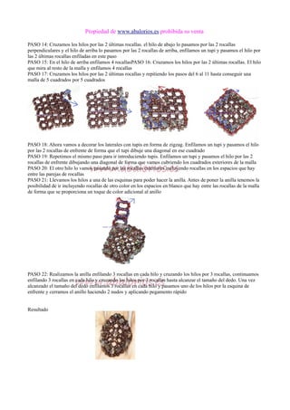 Propiedad de www.abalorios.es prohibida su venta
PASO 14: Cruzamos los hilos por las 2 últimas rocallas. el hilo de abajo lo pasamos por las 2 rocallas
perpendiculares y el hilo de arriba lo pasamos por las 2 rocallas de arriba, enfilamos un tupi y pasamos el hilo por
las 2 últimas rocallas enfiladas en este paso
PASO 15: En el hilo de arriba enfilamos 4 rocallasPASO 16: Cruzamos los hilos por las 2 últimas rocallas. El hilo
que mira al resto de la malla y enfilamos 4 rocallas
PASO 17: Cruzamos los hilos por las 2 últimas rocallas y repitiendo los pasos del 6 al 11 hasta conseguir una
malla de 5 cuadrados por 5 cuadrados
PASO 18: Ahora vamos a decorar los laterales con tupis en forma de zigzag. Enfilamos un tupi y pasamos el hilo
por las 2 rocallas de enfrente de forma que el tupi dibuje una diagonal en ese cuadrado
PASO 19: Repetimos el mismo paso para ir introduciendo tupis. Enfilamos un tupi y pasamos el hilo por las 2
rocallas de enfrente dibujando una diagonal de forma que vamos cubriendo los cuadrados exteriores de la malla
PASO 20: El otro hilo lo vamos pasando por las rocallas exteriores incluyendo rocallas en los espacios que hay
entre las parejas de rocallas
PASO 21: Llevamos los hilos a una de las esquinas para poder hacer la anilla. Antes de poner la anilla tenemos la
posibilidad de ir incluyendo rocallas de otro color en los espacios en blanco que hay entre las rocallas de la malla
de forma que se proporciona un toque de color adicional al anillo
PASO 22: Realizamos la anilla enfilando 3 rocallas en cada hilo y cruzando los hilos por 3 rocallas, continuamos
enfilando 3 rocallas en cada hilo y cruzando los hilos por 3 rocallas hasta alcanzar el tamaño del dedo. Una vez
alcanzado el tamaño del dedo enfilamos 3 rocallas en cada hilo y pasamos uno de los hilos por la esquina de
enfrente y cerramos el anillo haciendo 2 nudos y aplicando pegamento rápido
Resultado
 