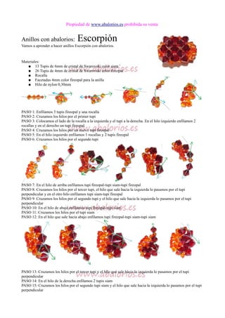 Propiedad de www.abalorios.es prohibida su venta
Anillos con abalorios: Escorpión
Vamos a aprender a hacer anillos Escorpión con abalorios.
Materiales:
● 13 Tupis de 6mm de cristal de Swarovski color siam
● 26 Tupis de 4mm de cristal de Swarovski color fireopal
● Rocalla
● Facetadas 4mm color fireopal para la anilla
● Hilo de nylon 0,30mm
PASO 1: Enfilamos 3 tupis fireopal y una rocalla
PASO 2: Cruzamos los hilos por el primer tupi
PASO 3: Colocamos el lado de la rocalla a la izquierda y el tupi a la derecha. En el hilo izquierdo enfilamos 2
rocallas y en el derecho un tupi fireopal
PASO 4: Cruzamos los hilos por un nuevo tupi fireopal
PASO 5: En el hilo izquierdo enfilamos 1 rocallas y 2 tupis fireopal
PASO 6: Cruzamos los hilos por el segundo tupi
PASO 7: En el hilo de arriba enfilamos tupi fireopal-tupi siam-tupi fireopal
PASO 8: Cruzamos los hilos por el tercer tupi, el hilo que sale hacia la izquierda lo pasamos por el tupi
perpendicular y en el otro hilo enfilamos tupi siam-tupi fireopal
PASO 9: Cruzamos los hilos por el segundo tupi y el hilo que sale hacia la izquierda lo pasamos por el tupi
perpendicular
PASO 10: En el hilo de abajo enfilamos tupi fireopal-tupi siam
PASO 11: Cruzamos los hilos por el tupi siam
PASO 12: En el hilo que sale hacia abajo enfilamos tupi fireopal-tupi siam-tupi siam
PASO 13: Cruzamos los hilos por el tercer tupi y el hilo que sale hacia la izquierda lo pasamos por el tupi
perpendicular
PASO 14: En el hilo de la derecha enfilamos 2 tupis siam
PASO 15: Cruzamos los hilos por el segundo tupi siam y el hilo que sale hacia la izquierda lo pasamos por el tupi
perpendicular
 
