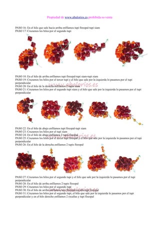 Propiedad de www.abalorios.es prohibida su venta
PASO 16: En el hilo que sale hacia arriba enfilamos tupi fireopal-tupi siam
PASO 17: Cruzamos los hilos por el segundo tupi
PASO 18: En el hilo de arriba enfilamos tupi fireopal-tupi siam-tupi siam
PASO 19: Cruzamos los hilos por el tercer tupi y el hilo que sale por la izquierda lo pasamos por el tupi
perpendicular
PASO 20: En el hilo de la derecha enfilamos 2 tupis siam
PASO 21: Cruzamos los hilos por el segundo tupi siam y el hilo que sale por la izquierda lo pasamos por el tupi
perpendicular
PASO 22: En el hilo de abajo enfilamos tupi fireopal-tupi siam
PASO 23: Cruzamos los hilos por el tupi siam
PASO 24: En el hilo de abajo enfilamos 3 tupis fireopal
PASO 25: Cruzamos los hilos por el tercer tupi fireopal y el hilo que sale por la izquierda lo pasamos por el tupi
perpendicular
PASO 26: En el hilo de la derecha enfilamos 2 tupis fireopal
PASO 27: Cruzamos los hilos por el segundo tupi y el hilo que sale por la izquierda lo pasamos por el tupi
perpendicular
PASO 28: En el hilo de arriba enfilamos 2 tupis fireopal
PASO 29: Cruzamos los hilos por el segundo tupi
PASO 30: En el hilo de arriba enfilamos tupi fireopal-rocalla-tupi fireopal
PASO 31: Cruzamos los hilos por el segundo tupi, el hilo que sale por la izquierda lo pasamos por el tupi
perpendicular y en el hilo derecho enfilamos 2 rocallas y tupi fireopal
 