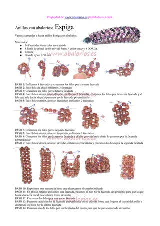Propiedad de www.abalorios.es prohibida su venta
Anillos con abalorios: Espiga
Vamos a aprender a hacer anillos Espiga con abalorios.
Materiales:
● 54 Facetadas 4mm color rosa irisado
● 8 Tupis de cristal de Swarovski 4mm, 4 color topaz y 4 DOR 2x
● Rocalla
● Hilo de nylon 0,30 mm
PASO 1: Enfilamos 4 facetadas y cruzamos los hilos por la cuarta facetada
PASO 2: En el hilo de abajo enfilamos 3 facetadas
PASO 3: Cruzamos los hilos por la tercera facetada
PASO 4: En el hilo exterior, ahora derecho, enfilamos 3 facetadas, cruzamos los hilos por la tercera facetada y el
hilo que sale hacia abajo lo pasamos por la facetada perpendicular
PASO 5: En el hilo exterior, ahora el izquierdo, enfilamos 2 facetadas
PASO 6: Cruzamos los hilos por la segunda facetada
PASO 7: En el hilo exterior, ahora el izquierdo, enfilamos 3 facetadas
PASO 8: Cruzamos los hilos por la tercera facetada y el hilo que sale hacia abajo lo pasamos por la facetada
perpendicular
PASO 9: En el hilo exterior, ahora el derecho, enfilamos 2 facetadas y cruzamos los hilos por la segunda facetada
PASO 10: Repetimos esta secuencia hasta que alcancemos el tamaño indicado
PASO 11: En el hilo exterior enfilamos una facetada, pasamos el hilo por la facetada del principio para que lo que
hasta ahora era lineal pase a tener forma de anillo
PASO 12: Cruzamos los hilos por una nueva facetada
PASO 13: Pasamos cada hilo por la facetada perpendicular de su lado de forma que lleguen al lateral del anillo y
cruzamos los hilos por la última facetada
PASO 14: Pasamos uno de los hilos por las facetadas del centro para que llegue al otro lado del anillo
 