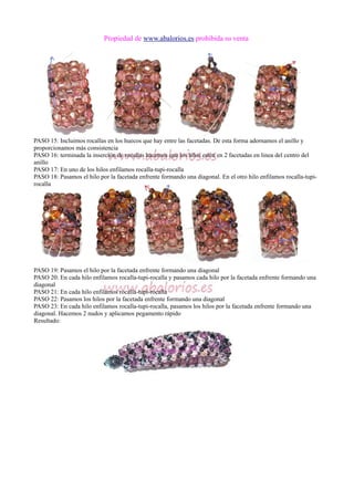 Propiedad de www.abalorios.es prohibida su venta
PASO 15: Incluimos rocallas en los huecos que hay entre las facetadas. De esta forma adornamos el anillo y
proporcionamos más consistencia
PASO 16: terminada la inserción de rocallas hacemos que los hilos estén en 2 facetadas en linea del centro del
anillo
PASO 17: En uno de los hilos enfilamos rocalla-tupi-rocalla
PASO 18: Pasamos el hilo por la facetada enfrente formando una diagonal. En el otro hilo enfilamos rocalla-tupi-
rocalla
PASO 19: Pasamos el hilo por la facetada enfrente formando una diagonal
PASO 20: En cada hilo enfilamos rocalla-tupi-rocalla y pasamos cada hilo por la facetada enfrente formando una
diagonal
PASO 21: En cada hilo enfilamos rocalla-tupi-rocalla
PASO 22: Pasamos los hilos por la facetada enfrente formando una diagonal
PASO 23: En cada hilo enfilamos rocalla-tupi-rocalla, pasamos los hilos por la facetada enfrente formando una
diagonal. Hacemos 2 nudos y aplicamos pegamento rápido
Resultado:
 
