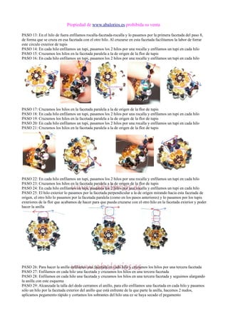 Propiedad de www.abalorios.es prohibida su venta
PASO 13: En el hilo de fuera enfilamos rocalla-facetada-rocalla y lo pasamos por la primera facetada del paso 8,
de forma que se cruza en esa facetada con el otro hilo. Al cruzarse en esta facetada facilitamos la labor de forrar
este circulo exterior de tupis
PASO 14: En cada hilo enfilamos un tupi, pasamos los 2 hilos por una rocalla y enfilamos un tupi en cada hilo
PASO 15: Cruzamos los hilos en la facetada paralela a la de origen de la flor de tupis
PASO 16: En cada hilo enfilamos un tupi, pasamos los 2 hilos por una rocalla y enfilamos un tupi en cada hilo
PASO 17: Cruzamos los hilos en la facetada paralela a la de origen de la flor de tupis
PASO 18: En cada hilo enfilamos un tupi, pasamos los 2 hilos por una rocalla y enfilamos un tupi en cada hilo
PASO 19: Cruzamos los hilos en la facetada paralela a la de origen de la flor de tupis
PASO 20: En cada hilo enfilamos un tupi, pasamos los 2 hilos por una rocalla y enfilamos un tupi en cada hilo
PASO 21: Cruzamos los hilos en la facetada paralela a la de origen de la flor de tupis
PASO 22: En cada hilo enfilamos un tupi, pasamos los 2 hilos por una rocalla y enfilamos un tupi en cada hilo
PASO 23: Cruzamos los hilos en la facetada paralela a la de origen de la flor de tupis
PASO 24: En cada hilo enfilamos un tupi, pasamos los 2 hilos por una rocalla y enfilamos un tupi en cada hilo
PASO 25: El hilo exterior lo pasamos por la facetada perpendicular a la de origen mirando hacia esta facetada de
origen, el otro hilo lo pasamos por la facetada paralela (como en los pasos anteriores) y lo pasamos por los tupis
exteriores de la flor que acabamos de hacer para que pueda cruzarse con el otro hilo en la facetada exterior y poder
hacer la anilla
PASO 26: Para hacer la anilla enfilamos una facetada en cada hilo y cruzamos los hilos por una tercera facetada
PASO 27: Enfilamos en cada hilo una facetada y cruzamos los hilos en una tercera facetada
PASO 28: Enfilamos en cada hilo una facetada y cruzamos los hilos en una tercera facetada y seguimos alargando
la anilla con este esquema
PASO 29: Alcanzada la talla del dedo cerramos el anillo, para ello enfilamos una facetada en cada hilo y pasamos
sólo un hilo por la facetada exterior del anillo que está enfrente de la que parte la anilla, hacemos 2 nudos,
aplicamos pegamento rápido y cortamos los sobrantes del hilo una ez se haya secado el pegamento
 