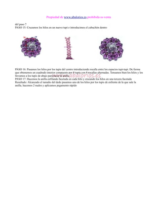 Propiedad de www.abalorios.es prohibida su venta
del paso 7
PASO 15: Cruzamos los hilos en un nuevo tupi e introducimos el cabuchón dentro
PASO 16: Pasamos los hilos por los tupis del centro introduciendo rocalla entre los espacios tupi-tupi. De forma
que obtenemos un cuadrado interior compuesto por 8 tupis con 8 rocallas alternadas. Tensamos bien los hilos y los
llevamos a los tupis de abajo para hacer la anilla
PASO 17: Hacemos la anilla enfilando facetada en cada hilo y cruzando los hilos en una tercera facetada
Resultado: Alcanzado el tamaño del dedo pasamos uno de los hilos por los tupis de enfrente de la que sale la
anilla, hacemos 2 nudos y aplicamos pegamento rápido
 