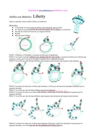 Propiedad de www.abalorios.es prohibida su venta
Anillos con abalorios: Liberty
Vamos a aprender a hacer anillos Liberty con abalorios.
Materiales:
● 12 Facetadas de 4mm turquesa opalino y las necesarias para la anilla
● 36 Tupis de cristal de Awarovski 4mm (18 montana ab, 12 turquesa, 6 crystal ab)
● Navette de cristal de Swarovski con engaste 8x6mm
● Rocalla
● Hilo de nylon 0,30mm
PASO 1: Enfilamos 12 facetadas y cruzamos los hilos por la duodécima
PASO 2: En el hilo izquierdo enfilamos tupi montana-tupi ab- tupi montana, cruzamos los hilos por el último tupi
montana y el hilo que va hacia las facetadas lo pasamos por la siguiente facetada
PASO 3: En el hilo que sale del tupi enfilamos tupi turquesa-tupi montana-tupi turquesa- tupi montana
PASO 4: Cruzamos los hilos por el último tupi montana y el hilo que sale hacia las facetadas lo pasamos por la
siguiente facetada
PASO 5: En el hilo que sale del tupi enfilamos tupi ab-tupi montana
PASO 6: Cruzamos los hilos en el último tupi montana y el hilo que va hacia las facetadas lo pasamos por la
siguiente facetada
PASO 7: En el hilo que sale del tupi enfilamos tupi turquesa-tupi montana-tupi turquesa-tupi montana
PASO 8: Cruzamos los hilos por el último tupi montana, el hilo que va hacia las facetadas lo pasamos por la
siguiente facetada y en el hilo que sale del tupi enfilamos tupi ab-tupi montana.
 