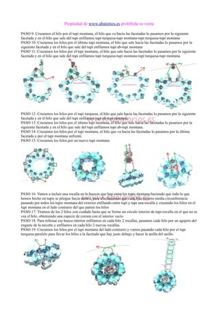 Propiedad de www.abalorios.es prohibida su venta
PASO 9: Cruzamos el hilo por el tupi montana, el hilo que va hacia las facetadas lo pasamos por la siguiente
facetada y en el hilo que sale del tupi enfilamos tupi turquesa-tupi montana-tupi turquesa-tupi montana
PASO 10: Cruzamos los hilos por el último tupi montana, el hilo que sale hacia las facetadas lo pasamos por la
siguiente facetada y en el hilo que sale del tupi enfilamos tupi ab-tupi montana
PASO 11: Cruzamos los hilos por el tupi montana, el hilo que sale hacia las facetadas lo pasamos por la siguiente
facetada y en el hilo que sale del tupi enfilamos tupi turquesa-tupi montana-tupi turquesa-tupi montana.
PASO 12: Cruzamos los hilos por el tupi turquesa, el hilo que sale hacia las facetadas lo pasamos por la siguiente
facetada y en el hilo que sale del tupi enfilamos tupi ab-tupi montana.
PASO 13: Cruzamos los hilos por el último tupi montana, el hilo que sale hacia las facetadas lo pasamos por la
siguiente facetada y en el hilo que sale del tupi enfilamos tupi ab-tupi montana.
PASO 14: Cruzamos los hilos por el tupi montana, el hilo que va hacia las facetadas lo pasamos por la última
facetada y por el tupi montana enfrente.
PASO 15: Cruzamos los hilos por un nuevo tupi montana
PASO 16: Vamos a incluir una rocalla en lo huecos que hay entre los tupis montana haciendo que todo lo que
hemos hecho en tupis se pliegue hacia dentro, para ello hacemos que cada hilo recorra media circunferencia
pasando por todos los tupis montana del exterior enfilando entre tupi y tupi una rocalla y cruzando los hilos en el
tupi montana en el lado contrario del que parten los hilos
PASO 17: Tiramos de los 2 hilos con cuidado hasta que se forme un circulo interior de tupi-rocalla en el que no se
vea el hilo, obteniendo una especie de corona con el interior vacío.
PASO 18: Para rellenar ese hueco interior enfilamos en cada hilo 2 rocallas, pasamos cada hilo por un agujero del
engaste de la navette y enfilamos en cada hilo 2 nuevas rocallas.
PASO 19: Cruzamos los hilos por el tupi montana del lado contrario y vamos pasando cada hilo por el tupi
turquesa paralelo para llevar los hilos a la facetada que hay justo debajo y hacer la anilla del anillo.
 