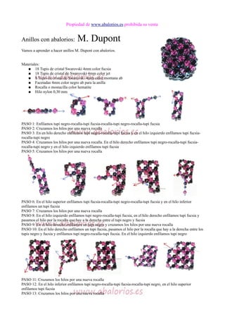 Propiedad de www.abalorios.es prohibida su venta
Anillos con abalorios: M. Dupont
Vamos a aprender a hacer anillos M. Dupont con abalorios.
Materiales:
● 18 Tupis de cristal Swarovski 4mm color fucsia
● 18 Tupis de cristal de Swarovski 4mm color jet
● 8 Tupis de cristal de Swarovski 4mm color montana ab
● Facetadas 4mm color negro ab para la anilla
● Rocalla o mostacilla color hematite
● Hilo nylon 0,30 mm
PASO 1: Enfilamos tupi negro-rocalla-tupi fucsia-rocalla-tupi negro-rocalla-tupi fucsia
PASO 2: Cruzamos los hilos por una nueva rocalla
PASO 3: En en hilo derecho enfilamos tupi negro-rocalla-tupi fucsia y en el hilo izquierdo enfilamos tupi fucsia-
rocalla-tupi negro
PASO 4: Cruzamos los hilos por una nueva rocalla. En el hilo derecho enfilamos tupi negro-rocalla-tupi fucsia-
rocalla-tupi negro y en el hilo izquierdo enfilamos tupi fucsia
PASO 5: Cruzamos los hilos por una nueva rocalla
PASO 6: En el hilo superior enfilamos tupi fucsia-rocalla-tupi negro-rocalla-tupi fucsia y en el hilo inferior
enfilamos un tupi fucsia
PASO 7: Cruzamos los hilos por una nueva rocalla
PASO 8: En el hilo izquierdo enfilamos tupi negro-rocalla-tupi fucsia, en el hilo derecho enfilamos tupi fucsia y
pasamos el hilo por la rocalla que hay a la derecha entre el tupi negro y fucsia
PASO 9: En el hilo derecho enfilamos un tupi negro y cruzamos los hilos por una nueva rocalla
PASO 10: En el hilo derecho enfilamos un tupi fucsia, pasamos el hilo por la rocalla que hay a la derecha entre los
tupis negro y fucsia y enfilamos tupi negro-rocalla-tupi fucsia. En el hilo izquierdo enfilamos tupi negro
PASO 11: Cruzamos los hilos por una nueva rocalla
PASO 12: En el hilo inferior enfilamos tupi negro-rocalla-tupi fucsia-rocalla-tupi negro, en el hilo superior
enfilamos tupi fucsia
PASO 13: Cruzamos los hilos por una nueva rocalla
 