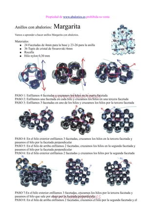 Propiedad de www.abalorios.es prohibida su venta
Anillos con abalorios: Margarita
Vamos a aprender a hacer anillos Margarita con abalorios.
Materiales:
● 24 Facetadas de 4mm para la base y 23-26 para la anilla
● 36 Tupis de cristal de Swarovski 4mm
● Rocalla
● Hilo nylon 0,30 mm
PASO 1: Enfilamos 4 facetadas y cruzamos los hilos en la cuarta facetada
PASO 2: Enfilamos una facetada en cada hilo y cruzamos los hilos en una tercera facetada
PASO 3: Enfilamos 3 facetadas en uno de los hilos y cruzamos los hilos por la tercera facetada
PASO 4: En el hilo exterior enfilamos 3 facetadas, cruzamos los hilos en la tercera facetada y
pasamos el hilo por la facetada perpendicular
PASO 5: En el hilo de arriba enfilamos 2 facetadas, cruzamos los hilos en la segunda facetada y
pasamos el hilo por la facetada perpendicular
PASO 6: En el hilo exterior enfilamos 2 facetadas y cruzamos los hilos por la segunda facetada
PASO 7:En el hilo exterior enfilamos 3 facetadas, cruzamos los hilos por la tercera facetada y
pasamos el hilo que sale por abajo por la facetada perpendicular
PASO 8: En el hilo de arriba enfilamos 2 facetadas, cruzamos el hilo por la segunda facetada y el
 