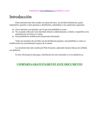 Propiedad de www.abalorios.es prohibida su venta
Introducción
Estos tutoriales han sido creados sin animo de lucro, son de libre distribución, puede
imprimirlos, pasarlos a otras personas y distribuirlos, ateniéndose a las condiciones siguientes.
● Estos tutoriales son gratuitos, por lo que esta prohibida su venta.
● No se puede cobrar por estos tutoriales directa o indirectamente, ni darlos o repartirlos en la
prestación de servicios y/o ventas.
● Esta prohibida la modificación del presente documento.
Todos los tutoriales de este libro son de distribución gratuita, esta prohibida su venta y/o
modificación sin consentimiento expreso de la autora.
Los tutoriales han sido creados por Pilar Gonzalez, aplicando técnicas básicas de enfilado
con abalorios.
El sitio oficial para la descarga y distribución de estos tutoriales es www.abalorios.es.
COMPARTA GRATUITAMENTE ESTE DOCUMENTO
 