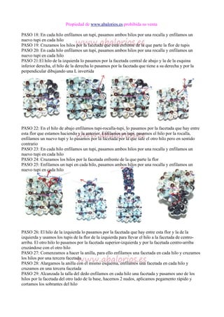 Propiedad de www.abalorios.es prohibida su venta
PASO 18: En cada hilo enfilamos un tupi, pasamos ambos hilos por una rocalla y enfilamos un
nuevo tupi en cada hilo
PASO 19: Cruzamos los hilos por la facetada que está enfrente de la que parte la flor de tupis
PASO 20: En cada hilo enfilamos un tupi, pasamos ambos hilos por una rocalla y enfilamos un
nuevo tupi en cada hilo
PASO 21:El hilo de la izquierda lo pasamos por la facetada central de abajo y la de la esquina
inferior derecha, el hilo de la derecha lo pasamos por la facetada que tiene a su derecha y por la
perpendicular dibujando una L invertida
PASO 22: En el hilo de abajo enfilamos tupi-rocalla-tupi, lo pasamos por la facetada que hay entre
esta flor que estamos haciendo y la anterior. Enfilamos un tupi, pasamos el hilo por la rocalla,
enfilamos un nuevo tupi y lo pasamos por la facetada por la que sale el otro hilo pero en sentido
contrario
PASO 23: En cada hilo enfilamos un tupi, pasamos ambos hilos por una rocalla y enfilamos un
nuevo tupi en cada hilo
PASO 24: Cruzamos los hilos por la facetada enfrente de la que parte la flor
PASO 25: Enfilamos un tupi en cada hilo, pasamos ambos hilos por una rocalla y enfilamos un
nuevo tupi en cada hilo
PASO 26: El hilo de la izquierda lo pasamos por la facetada que hay entre esta flor y la de la
izquierda y usamos los tupis de la flor de la izquierda para llevar el hilo a la facetada de centro-
arriba. El otro hilo lo pasamos por la facetada superior-izquierda y por la facetada centro-arriba
cruzándose con el otro hilo
PASO 27: Comenzamos a hacer la anilla, para ello enfilamos una facetada en cada hilo y cruzamos
los hilos por una tercera facetada
PASO 28: Alargamos la anilla con el mismo esquema, enfilamos una facetada en cada hilo y
cruzamos en una tercera facetada
PASO 29: Alcanzada la talla del dedo enfilamos en cada hilo una facetada y pasamos uno de los
hilos por la facetada del otro lado de la base, hacemos 2 nudos, aplicamos pegamento rápido y
cortamos los sobrantes del hilo
 
