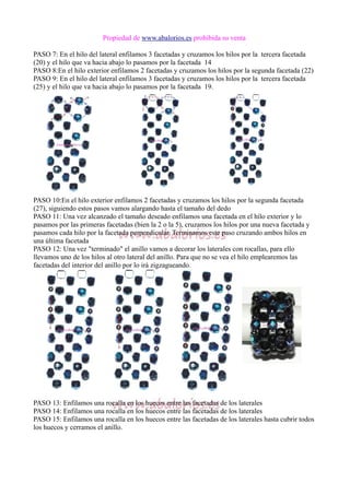 Propiedad de www.abalorios.es prohibida su venta
PASO 7: En el hilo del lateral enfilamos 3 facetadas y cruzamos los hilos por la tercera facetada
(20) y el hilo que va hacia abajo lo pasamos por la facetada 14
PASO 8:En el hilo exterior enfilamos 2 facetadas y cruzamos los hilos por la segunda facetada (22)
PASO 9: En el hilo del lateral enfilamos 3 facetadas y cruzamos los hilos por la tercera facetada
(25) y el hilo que va hacia abajo lo pasamos por la facetada 19.
PASO 10:En el hilo exterior enfilamos 2 facetadas y cruzamos los hilos por la segunda facetada
(27), siguiendo estos pasos vamos alargando hasta el tamaño del dedo
PASO 11: Una vez alcanzado el tamaño deseado enfilamos una facetada en el hilo exterior y lo
pasamos por las primeras facetadas (bien la 2 o la 5), cruzamos los hilos por una nueva facetada y
pasamos cada hilo por la facetada perpendicular. Terminamos este paso cruzando ambos hilos en
una última facetada
PASO 12: Una vez "terminado" el anillo vamos a decorar los laterales con rocallas, para ello
llevamos uno de los hilos al otro lateral del anillo. Para que no se vea el hilo emplearemos las
facetadas del interior del anillo por lo irá zigzagueando.
PASO 13: Enfilamos una rocalla en los huecos entre las facetadas de los laterales
PASO 14: Enfilamos una rocalla en los huecos entre las facetadas de los laterales
PASO 15: Enfilamos una rocalla en los huecos entre las facetadas de los laterales hasta cubrir todos
los huecos y cerramos el anillo.
 