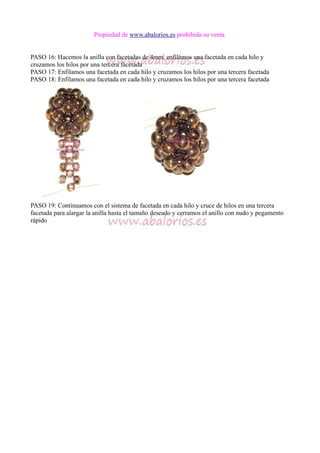 Propiedad de www.abalorios.es prohibida su venta
PASO 16: Hacemos la anilla con facetadas de 4mm, enfilamos una facetada en cada hilo y
cruzamos los hilos por una tercera facetada
PASO 17: Enfilamos una facetada en cada hilo y cruzamos los hilos por una tercera facetada
PASO 18: Enfilamos una facetada en cada hilo y cruzamos los hilos por una tercera facetada
PASO 19: Continuamos con el sistema de facetada en cada hilo y cruce de hilos en una tercera
facetada para alargar la anilla hasta el tamaño deseado y cerramos el anillo con nudo y pegamento
rápido
 