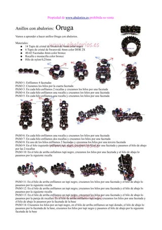Propiedad de www.abalorios.es prohibida su venta
Anillos con abalorios: Oruga
Vamos a aprender a hacer anillos Oruga con abalorios.
Materiales:
● 14 Tupis de cristal de Swarovski 4mm color negro
● 6 Tupis de cristal de Swarovski 4mm color DOR 2X
● 40-42 Facetadas 4mm color bronce
● Rocalla o mostacilla color bronce
● Hilo de nylon 0,25mm
PASO 1: Enfilamos 4 facetadas
PASO 2: Cruzamos los hilos por la cuarta facetada
PASO 3: En cada hilo enfilamos 2 rocallas y cruzamos los hilos por una facetada
PASO 4: En cada hilo enfilamos una rocalla y cruzamos los hilos por una facetada
PASO 5: En cada hilo enfilamos una rocalla y cruzamos los hilos por una facetada
PASO 6: En cada hilo enfilamos una rocalla y cruzamos los hilos por una facetada
PASO 7: En cada hilo enfilamos dos rocallas y cruzamos los hilos por una facetada
PASO 8: En uno de los hilos enfilamos 2 facetadas y cruzamos los hilos por una tercera facetada
PASO 9: En el hilo izquierdo enfilamos tupi negro, cruzamos los hilos por una facetada y pasamos el hilo de abajo
por las 2 rocallas
PASO 10: En el hilo de arriba enfialmos tupi negro, cruzamos los hilos por una facetada y el hilo de abajo lo
pasamos por la siguiente rocalla
PASO 11: En el hilo de arriba enfilamos un tupi negro, cruzamos los hilos por una facetada y el hilo de abajo lo
pasamos por la siguiente rocalla
PASO 12: En el hilo de arriba enfilamos un tupi negro, cruzamos los hilos por una facetada y el hilo de abajo lo
pasamos por la siguiente rocalla
PASO 13: En el hilo de arriba enfilamos un tupi negro, cruzamos los hilos por una facetada y el hilo de abajo lo
pasamos por la pareja de rocallas. En el hilo de arriba enfilamos tupi negro, cruzamos los hilos por una facetada y
el hilo de abajo lo pasamos por la facetada de la base
PASO 14: Cruzamos los hilos por un tupi negro, en el hilo de arriba enfilamos un tupi dorado, el hilo de abajo lo
pasamos por la facetada de la base, cruzamos los hilos por tupi negro y pasamos el hilo de abajo por la siguiente
facetada de la base
 
