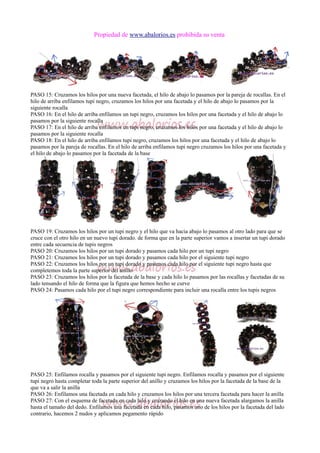 Propiedad de www.abalorios.es prohibida su venta
PASO 15: Cruzamos los hilos por una nueva facetada, el hilo de abajo lo pasamos por la pareja de rocallas. En el
hilo de arriba enfilamos tupi negro, cruzamos los hilos por una facetada y el hilo de abajo lo pasamos por la
siguiente rocalla
PASO 16: En el hilo de arriba enfilamos un tupi negro, cruzamos los hilos por una facetada y el hilo de abajo lo
pasamos por la siguiente rocalla
PASO 17: En el hilo de arriba enfilamos un tupi negro, cruzamos los hilos por una facetada y el hilo de abajo lo
pasamos por la siguiente rocalla
PASO 18: En el hilo de arriba enfilamos tupi negro, cruzamos los hilos por una facetada y el hilo de abajo lo
pasamos por la pareja de rocallas. En el hilo de arriba enfilamos tupi negro cruzamos los hilos por una facetada y
el hilo de abajo lo pasamos por la facetada de la base
PASO 19: Cruzamos los hilos por un tupi negro y el hilo que va hacia abajo lo pasamos al otro lado para que se
cruce con el otro hilo en un nuevo tupi dorado. de forma que en la parte superior vamos a insertar un tupi dorado
entre cada secuencia de tupis negros
PASO 20: Cruzamos los hilos por un tupi dorado y pasamos cada hilo por un tupi negro
PASO 21: Cruzamos los hilos por un tupi dorado y pasamos cada hilo por el siguiente tupi negro
PASO 22: Cruzamos los hilos por un tupi dorado y pasamos cada hilo por el siguiente tupi negro hasta que
completemos toda la parte superior del anillo
PASO 23: Cruzamos los hilos por la facetada de la base y cada hilo lo pasamos por las rocallas y facetadas de su
lado tensando el hilo de forma que la figura que hemos hecho se curve
PASO 24: Pasamos cada hilo por el tupi negro correspondiente para incluir una rocalla entre los tupis negros
PASO 25: Enfilamos rocalla y pasamos por el siguiente tupi negro. Enfilamos rocalla y pasamos por el siguiente
tupi negro hasta completar toda la parte superior del anillo y cruzamos los hilos por la facetada de la base de la
que va a salir la anilla
PASO 26: Enfilamos una facetada en cada hilo y cruzamos los hilos por una tercera facetada para hacer la anilla
PASO 27: Con el esquema de facetada en cada hilo y cruzando el hilo en una nueva facetada alargamos la anilla
hasta el tamaño del dedo. Enfilamos una facetada en cada hilo, pasamos uno de los hilos por la facetada del lado
contrario, hacemos 2 nudos y aplicamos pegamento rápido
 