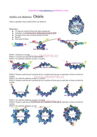 Propiedad de www.abalorios.es prohibida su venta
Anillos con abalorios: Osiris
Vamos a aprender a hacer anillos Osiris con abalorios.
Materiales:
● 16 Tupis de cristal de Swarovski 4mm montana ab
● Cabuchón cristal de Swarovski 12mm color crystal ref:4470
● Facetadas 4mm color montana aba para la anilla
● Rocalla
● Hilo nylon 0,30mm
PASO 1: Enfilamos 4 rocallas
PASO 2: Cruzamos los hilos por la cuarta rocalla
PASO 3: En cada hilo enfilamos un tupi y 4 rocallas
PASO 4: Pasamos cada hilo por la primera de las 4 rocallas de forma que en cada lado se forme un bucle de
rocallas
PASO 5: En cada hilo enfilamos un tupi y 4 rocallas
PASO 6: Pasamos cada hilo por la primera de las 4 rocallas de forma que en cada lado se forme un bucle de
rocallas
PASO 7: En cada hilo enfilamos un tupi y 4 rocallas
PASO 8: Pasamos cada hilo por la primera de las 4 rocallas de forma que en cada lado se forme un bucle de
rocallas
PASO 9: En cada hilo enfilamos un tupi
 