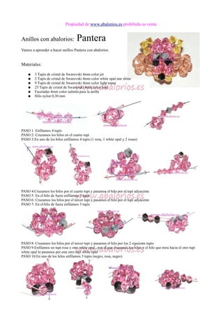 Propiedad de www.abalorios.es prohibida su venta
Anillos con abalorios: Pantera
Vamos a aprender a hacer anillos Pantera con abalorios.
Materiales:
● 3 Tupis de cristal de Swarovski 4mm color jet
● 2 Tupis de cristal de Swarovski 4mm color white opal star shine
● 9 Tupis de cristal de Swarovski 4mm color light topaz
● 25 Tupis de cristal de Swarovski 4mm color rose
● Facetadas 4mm color salmón para la anilla
● Hilo nylon 0,30 mm
PASO 1: Enfilamos 4 tupis
PASO 2: Cruzamos los hilos en el cuarto tupi
PASO 3:En uno de los hilos enfilamos 4 tupis (1 rosa, 1 white opal y 2 rosas)
PASO 4:Cruzamos los hilos por el cuarto tupi y pasamos el hilo por el tupi adyacente
PASO 5: En el hilo de fuera enfilamos 3 tupis
PASO 6: Cruzamos los hilos por el tercer tupi y pasamos el hilo por el tupi adyacente
PASO 7: En el hilo de fuera enfilamos 3 tupis
PASO 8: Cruzamos los hilos por el tercer tupi y pasamos el hilo por los 2 siguiente tupis
PASO 9:Enfilamos un tupi rosa y otro white opal.. por el que cruzamos los hilos y el hilo que mira hacia el otro tupi
white opal lo pasamos por este otro tupi white opal
PASO 10:En uno de los hilos enfilamos 3 tupis (negro, rosa, negro)
 