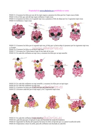 Propiedad de www.abalorios.es prohibida su venta
PASO 11: Cruzamos los hilos por uno de los tupis negros y pasamos los hilos por los 2 tupis rosas al lado
PASO 12:En el hilo que sale del tupi negro enfilamos 2 tupis rosas
PASO 13: Cruzamos los hilos en el segundo tupi rosa y pasamos el hilo de abajo por los 2 siguientes tupis rosas
PASO 14: Enfilamos 2 tupis rosas
PASO 15: Cruzamos los hilos por el segundo tupi rosa, el hilo que va hacia abajo lo pasamos por los siguientes tupi rosa
y el negro
PASO 16: Cruzamos los hilos en un nuevo tupi rosa
PASO 17: Llevamos los 2 hilos hasta el tupi al otro lado de los ojos
PASO 18: En cada hilo enfilamos un tupi rosa y cruzamos los hilos por un tupi amarillo
PASO 19: En cada hilo enfilamos un tupi amarillo y cruzamos los hilos por un tupi negro
PASO 20: En cada hilo enfilamos un tupi rosa
PASO 21: Cruzamos los hilos por el tupi rosa que hay entre los ojos
PASO 22: Llevamos cada hilo por el tupi negro y los 2 siguientes tupis rosas
PASO 23: En cada hilo enfilamos 3 tupis amarillos
PASO 24: cada hilo pasa por el tupi por el que sale haciendo las orejas de la pantera
PASO 25: Siguiendo las flechas del esquema llevamos los hilos al tupi del que va a partir la anilla del anillo
PASO 26: Empezamos a hacer la anilla, para ello enfilamos una facetada en cada hilo
 