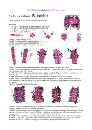 Propiedad de www.abalorios.es prohibida su venta
Anillos con abalorios: Pasodoble
Vamos a aprender a hacer anillos Pasodoble con abalorios
Materiales:
● 33-36 Tupis de cristal de Swarovski 4mm color fucsia
● 22-24 Tupis de cristal de Swarovski 4mm color rose
● Rocalla o mostacilla color bronce
● Hilo de nylon 0,30mm
PASO 1: Enfilamos 4 tupis fucsia
PASO 2: Cruzamos los hilos por el cuarto tupi
PASO 3: En cada hilo enfilamos un tupi fucsia
PASO 4: Cruzamos los hilos por un nuevo tupi fucsia
PASO 5: En cada hilo enfilamos un tupi fucsia y cruzamos los hilos por un tercer tupi fucsia
PASO 6: Con el mismo esquema: enfilando un tupi en cada hilo y cruzando los hilos por un tercer tupi, alargamos
la estructura hasta que cubra el dedo
PASO 7: En cada hilo enfilamos un tupi y cruzamos los hilos por el tupi del paso 1, de forma que obtenemos un
anillo de tupis
PASO 8: Pasamos los hilos por el tupi lateral correspondiente y enfilamos en cada hilo 4 rocallas
PASO 9: Vamos a rellenar los huecos que hay entre tupi y tupi con bucles de rocalla. Pasamos cada hilo por la
primera rocalla del paso anterior, de forma que creamos un bucle de rocallas, y pasamos el hilo por el siguiente
tupi lateral
PASO 10: En cada hilo enfilamos 4 rocallas
PASO 11: Pasamos cada hilo por la primera rocalla del paso anterior, de forma que formamos un bucle de
rocallas, y pasamos el hilo por el siguiente tupi lateral
PASO 12: Vamos repitiendo esta secuencia en ambos laterales del anillo: enfilamos 4 rocallas, pasamos el hilo por
la primera formando un bucle y pasamos el hilo por el siguiente tupi, asi hasta que rellenemos todos los huecos
entre tupi y tupi
PASO 13: Pasado cada hilo por su correspondiente último tupi llevamos cada hilo a la rocalla exterior de su lado
PASO 14: Ahora vamos a rellenas los huecos entre los bucles de rocallas con tupis rosas, así que en cada hilo
enfilamos un tupi rosa y pasamos el hilo por la rocalla exterior del siguiente bucle de rocallas
 