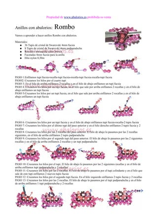 Propiedad de www.abalorios.es prohibida su venta
Anillos con abalorios: Rombo
Vamos a aprender a hacer anillos Rombo con abalorios.
Materiales:
● 36 Tupis de cristal de Swarovski 4mm fucsia
● 8 Tupis de cristal de Swarovski 4mm padparadscha
● Rocalla o mostacilla color bronce
● Facetadas 4mm fucsia para la anilla
● Hilo nylon 0,30m
PASO 1:Enfilamos tupi fucsia-rocalla-tupi fucsia-rocalla-tupi fucsia-rocalla-tupi fucsia
PASO2: Cruzamos los hilos por el cuarto tupi
PASO 3: En el hilo de arriba enfilamos 2 rocallas y en el hilo de abajo enfilamos un tupi fucsia
PASO 4: Cruzamos los hilos por un tupi fucsia, en el hilo que sale por arriba enfilamos 2 rocallas y en el hilo de
abajo enfilamos un tupi fucsia
PASO 5:Cruzamos los hilos por un tupi fucsia, en el hilo que sale por arriba enfilamos 2 rocallas y en el hilo de
abajo enfilamos un tupi fucsia
PASO 6: Cruzamos los hilos por un tupi fucsia y en el hilo de abajo enfilamos tupi fucsia-rocalla-2 tupis fucsia
PASO 7: Cruzamos los hilos por el último tupi del paso anterior y en el hilo derecho enfilamos 2 tupis fucsia y 2
rocallas
PASO 8: Cruzamos los hilos por las 2 rocallas del paso anterior. El hilo de abajo lo pasamos por las 2 rocallas
siguientes, en el hilo de arriba enfilamos 2 tupis padparadscha
PASO 9: Cruzamos los hilos por el segundo tupi del paso anterior. El hilo de abajo lo pasamos por las 2 siguientes
rocallas y en el hilo de arriba enfilamos 2 rocallas y un tupi padparadscha
PASO 10: Cruzamos los hilos por el tupi. El hilo de abajo lo pasamos por las 2 siguientes rocallas y en el hilo de
arriba enfilamos tupi padparadscha y 2 rocallas
PASO 11: Cruzamos los hilos por las 2 rocallas. El hilo de abajo lo pasamos por el tupi colindante y en el hilo que
sale de este tupi enfilamos 2 nuevos tupis fucsia
PASO 12: Cruzamos los hilos por el segundo tupi fucsia. En el hilo izquierdo enfilamos 2 tupis fucsia y 2 rocallas
PASO 13: Cruzamos los hilos por las 2 rocallas. El hilo de abajo lo pasamos por el tupi padparadscha y en el hilo
de arriba enfilamos 1 tupi padparadscha y 2 rocallas
 