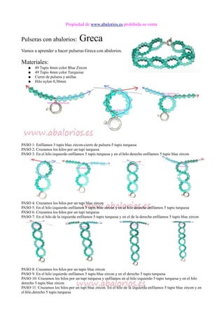 Propiedad de www.abalorios.es prohibida su venta
Pulseras con abalorios: Greca
Vamos a aprender a hacer pulseras Greca con abalorios.
Materiales:
● 49 Tupis 4mm color Blue Zircon
● 49 Tupis 4mm color Turquoise
● Cierre de pulsera y anillas
● Hilo nylon 0,30mm
PASO 1: Enfilamos 5 tupis blue zircon-cierre de pulsera-5 tupis turquesa
PASO 2: Cruzamos los hilos por un tupi turquesa
PASO 3: En el hilo izquierdo enfilamos 5 tupis turquesa y en el hilo derecho enfilamos 5 tupis blue zircon
PASO 4: Cruzamos los hilos por un tupi blue zircon
PASO 5: En el hilo izquierdo enfilamos 5 tupis blue zircon y en el hilo derecho enfilamos 5 tupis turquesa
PASO 6: Cruzamos los hilos por un tupi turquesa
PASO 7: En el hilo de la izquierda enfilamos 5 tupis turquesa y en el de la derecha enfilamos 5 tupis blue zircon
PASO 8: Cruzamos los hilos por un tupis blue zircon
PASO 9: En el hilo izquierdo enfilamos 5 tupis blue zircon y en el derecho 5 tupis turquesa
PASO 10: Cruzamos los hilos por un tupi turquesa y enfilamos en el hilo izquierdo 5 tupis turquesa y en el hilo
derecho 5 tupis blue zircon
PASO 11: Cruzamos los hilos por un tupi blue zircon. En el hilo de la izquierda enfilamos 5 tupis blue zircon y en
el hilo derecho 5 tupis turquesa
 