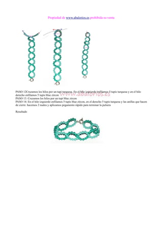 Propiedad de www.abalorios.es prohibida su venta
PASO 12Cruzamos los hilos por un tupi turquesa. En el hilo izquierdo enfilamos 5 tupis turquesa y en el hilo
derecho enfilamos 5 tupis blue zircon
PASO 13: Cruzamos los hilos por un tupi blue zircon
PASO 14: En el hilo izquierdo enfilamos 5 tupis blue zircon, en el derecho 5 tupis turquesa y las anillas que hacen
de cierre. hacemos 2 nudos y aplicamos pegamento rápido para terminar la pulsera
Resultado
 