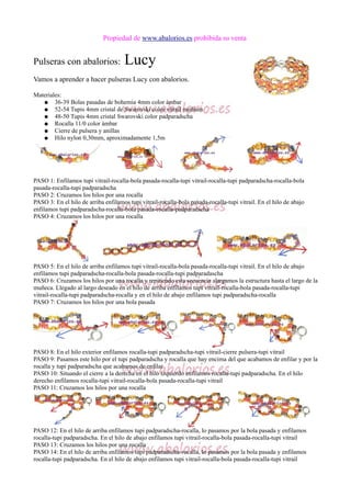 Propiedad de www.abalorios.es prohibida su venta
Pulseras con abalorios: Lucy
Vamos a aprender a hacer pulseras Lucy con abalorios.
Materiales:
● 36-39 Bolas pasadas de bohemia 4mm color ámbar
● 52-54 Tupis 4mm cristal de Swarovski color vitrail medium
● 48-50 Tupis 4mm cristal Swarovski color padparadscha
● Rocalla 11/0 color ámbar
● Cierre de pulsera y anillas
● Hilo nylon 0,30mm, aproximadamente 1,5m
PASO 1: Enfilamos tupi vitrail-rocalla-bola pasada-rocalla-tupi vitrail-rocalla-tupi padparadscha-rocalla-bola
pasada-rocalla-tupi padparadscha
PASO 2: Cruzamos los hilos por una rocalla
PASO 3: En el hilo de arriba enfilamos tupi vitrail-rocalla-bola pasada-rocalla-tupi vitrail. En el hilo de abajo
enfilamos tupi padparadscha-rocalla-bola pasada-rocalla-padparadscha
PASO 4: Cruzamos los hilos por una rocalla
PASO 5: En el hilo de arriba enfilamos tupi vitrail-rocalla-bola pasada-rocalla-tupi vitrail. En el hilo de abajo
enfilamos tupi padparadscha-rocalla-bola pasada-rocalla-tupi padparadascha
PASO 6: Cruzamos los hilos por una rocalla y repitiendo esta secuencia alargamos la estructura hasta el largo de la
muñeca. Llegado al largo deseado en el hilo de arriba enfilamos tupi vitrail-rocalla-bola pasada-rocalla-tupi
vitrail-rocalla-tupi padparadscha-rocalla y en el hilo de abajo enfilamos tupi padparadscha-rocalla
PASO 7: Cruzamos los hilos por una bola pasada
PASO 8: En el hilo exterior enfilamos rocalla-tupi padparadscha-tupi vitrail-cierre pulsera-tupi vitrail
PASO 9: Pasamos este hilo por el tupi padparadscha y rocalla que hay encima del que acabamos de enfilar y por la
rocalla y tupi padparadscha que acabamos de enfilar
PASO 10: Situando el cierre a la derecha en el hilo izquierdo enfilamos rocalla-tupi padparadscha. En el hilo
derecho enfilamos rocalla-tupi vitrail-rocalla-bola pasada-rocalla-tupi vitrail
PASO 11: Cruzamos los hilos por una rocalla
PASO 12: En el hilo de arriba enfilamos tupi padparadscha-rocalla, lo pasamos por la bola pasada y enfilamos
rocalla-tupi padparadscha. En el hilo de abajo enfilamos tupi vitrail-rocalla-bola pasada-rocalla-tupi vitrail
PASO 13: Cruzamos los hilos por una rocalla
PASO 14: En el hilo de arriba enfilamos tupi padparadscha-rocalla, lo pasamos por la bola pasada y enfilamos
rocalla-tupi padparadscha. En el hilo de abajo enfilamos tupi vitrail-rocalla-bola pasada-rocalla-tupi vitrail
 