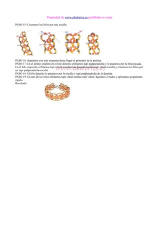 Propiedad de www.abalorios.es prohibida su venta
PASO 15: Cruzamos los hilos por una rocalla
PASO 16: Seguimos con este esquema hasta llegar al principio de la pulsera
PASO 17: En el último eslabón en el hilo derecho enfilamos tupi padparadscha y lo pasamos por la bola pasada.
En el hilo izquierdo enfilamos tupi vitrail-rocalla-bola pasada-rocalla-tupi vitrail-rocalla y cruzamos los hilos por
un tupi padparadscha-rocalla
PASO 18: El hilo derecho lo pasamos por la rocalla y tupi padparadscha de la derecha
PASO 19: En uno de los hilos enfilamos tupi vitrail-anillas-tupi vitrail, hacemos 2 nudos y aplicamos pegamento
rápido
Resultado
 