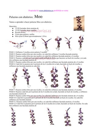 Propiedad de www.abalorios.es prohibida su venta
Pulseras con abalorios: Moo
Vamos a aprender a hacer pulseras Moo con abalorios.
Materiales:
● 12-20 Facetadas 4mm amatista ab
● 12-20 Facetadas 4mm amatista
● Rocalla bronce
● Cierre para pulsera y anillas
● Hilo nylon 0,30mm aproximadamente 1,50 m
PASO 1: Enfilamos 3 rocallas-cierre pulsera-3 rocallas
PASO 2: Pasamos ambos hilos por una rocalla y en cada hilo enfilamos 3 rocallas-facetada amatista
PASO 3: Pasamos ambos hilos por una rocalla y en cada hilo enfilamos facetada amatista y 6 rocallas
PASO 4: Pasamos cada hilo por la primera rocalla enfilada de forma que hacemos un bucle de rocallas y en cada
hilo enfilamos una facetada amatista ab
PASO 5: Pasamos ambos hilos por una rocalla y en cada hilo enfilamos una facetada amatista ab y 6 rocallas
PASO 6: Cada hilo lo pasamos por la primera de las 6 rocallas de su lado, haciendo un bucle de rocallas, y
enfilamos una facetada amatista en cada hilo
PASO 7: Pasamos ambos hilos por una rocalla y en cada hilo enfilamos una facetada amatista y 6 rocallas
PASO 8: Pasamos cada hilo por la primera de las 6 rocallas de su lado, haciendo un bucle de rocallas, y enfilamos
una facetada amatista ab
PASO 9: Pasamos ambos hilos por una rocalla y en cada hilo enfilamos una facetada amatista ab y 6 rocallas
PASO 10: Cada hilo lo pasamos por la primera de las 6 rocallas haciendo un bucle de rocallas. En cada hilo
enfilamos una facetada amatista
PASO 11: Pasamos ambos hilos por una rocalla y en cada hilo enfilamos facetada amatista y 6 rocallas
PASO 12: Cada hilo lo pasamos por la primera de las 6 rocallas de su lado, haciendo un bucle de rocallas. En cada
hilo enfilamos una facetada amatista ab
 