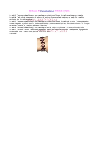 Propiedad de www.abalorios.es prohibida su venta
PASO 13: Pasamos ambos hilos por una rocalla y en cada hilo enfilamos facetada amatista ab y 6 rocallas
PASO 14: Cada hilo lo pasamos por la primera de las 6 rocallas de su lado haciendo un bucle. En cada hilo
enfilamos una facetada amatista
PASO 15: Pasamos ambos hilos por una rocalla y en cada hilo enfilamos facetada y 6 rocallas. Con este esquema
vamos alargando la pulsera hasta el tamaño de la muñeca, una vez alcanzado este tamaño en la última flor en lugar
de enfilar 6 rocallas en cada hilo enfilamos 2 rocallas
PASO 16: Pasamos ambos hilos por una rocalla y en uno de los hilos enfilamos 3 rocallas-anillas-3rocallas
PASO 17: Hacemos 2 nudos y aplicamos pegamento rápido para terminar la pulsera. Una vez seco el pegamento
cortamos los hilos a ras del nudo pero sin alcanzar el nudo
Resultado
 