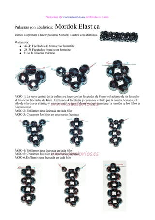 Propiedad de www.abalorios.es prohibida su venta
Pulseras con abalorios: Mordok Elastica
Vamos a aprender a hacer pulseras Mordok Elastica con abalorios.
Materiales:
● 42-45 Facetadas de 8mm color hematite
● 28-30 Facetadas 4mm color hematite
● Hilo de silicona redondo
PASO 1: La parte central de la pulsera se hace con las facetadas de 8mm y el adorno de los laterales
al final con facetadas de 4mm. Enfilamos 4 facetadas y cruzamos el hilo por la cuarta facetada, el
hilo de silicona es elástico y más escurridizo que el de nylon aqui mantener la tensión de los hilos es
fundamental.
PASO 2: Enfilamos una facetada en cada hilo
PASO 3: Cruzamos los hilos en una nueva facetada
PASO 4: Enfilamos una facetada en cada hilo
PASO 5: Cruzamos los hilos en una nueva facetada
PASO 6:Enfilamos una facetada en cada hilo
 