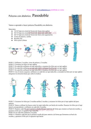 Propiedad de www.abalorios.es prohibida su venta
Pulseras con abalorios: Pasodoble
Vamos a aprender a hacer pulseras Pasodoble con abalorios.
Materiales:
● 34-36 Tupis de cristal de Swarovski 4mm color saphire
● 68-72 Tupis de cristal de Swarovski 4mm color indicolite
● 68-72 Tupis de cristal de Swarovski 4mm color aguamarina
● Cierre de pulsera y anillas
● Rocalla azul
● Hilo nylon 0,30mm
PASO 1: Enfilamos 2 rocallas, cierre de pulsera y 2 rocallas
PASO 2: Cruzamos los hilos un tupi saphire
PASO 3: En cada hilo enfilamos un tupi indicolite y cruzamos los hilos por un tupi saphire
PASO 4: En cada hilo enfilamos un tupi indicolite y cruzamos los hilos por un tupi saphire
PASO 5: En cada hilo enfilamos un tupi indicolite y cruzamos los hilos por un tupi saphire
PASO 6: Con el mismo esquema: enfilamos en cada hilo un tupi indicolite y cruzando los hilos por un tupi saphire
alargamos la estructura hasta que cubra la muñeca
PASO 7: Cruzamos los hilos por 2 rocallas-anillas-2 rocallas y cruzamos los hilos por el tupi saphire del paso
anterior
PASO 8: Vamos a rellenar los huecos entre los tupis indicolite con bucles de rocallas. Pasamos los hilos por el tupi
lateral correspondiente y enfilamos en cada hilo 4 rocallas
PASO 9: Pasamos cada hilo por la primera rocalla del paso anterior, de forma que creamos un bucle de rocallas, y
pasamos el hilo por el siguiente tupi indicolite
PASO 10: En cada hilo enfilamos 4 rocallas
PASO 11: Pasamos cada hilo por la primera rocalla del paso anterior, de forma que formamos un bucle de
rocallas, y pasamos el hilo por el siguiente tupi lateral
 