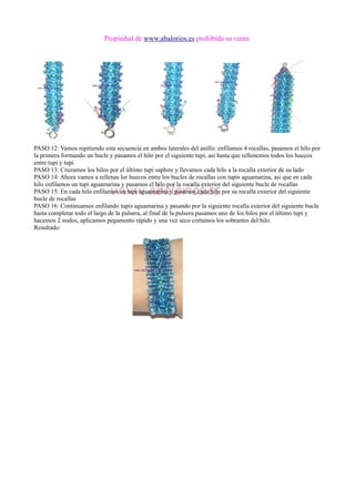 Propiedad de www.abalorios.es prohibida su venta
PASO 12: Vamos repitiendo esta secuencia en ambos laterales del anillo: enfilamos 4 rocallas, pasamos el hilo por
la primera formando un bucle y pasamos el hilo por el siguiente tupi, asi hasta que rellenemos todos los huecos
entre tupi y tupi
PASO 13: Cruzamos los hilos por el último tupi saphire y llevamos cada hilo a la rocalla exterior de su lado
PASO 14: Ahora vamos a rellenas lor huecos entre los bucles de rocallas con tupis aguamarina, asi que en cada
hilo enfilamos un tupi aguamarina y pasamos el hilo por la rocalla exterior del siguiente bucle de rocallas
PASO 15: En cada hilo enfilamos un tupi aguamarina y pasamos cada hilo por su rocalla exterior del siguiente
bucle de rocallas
PASO 16: Continuamos enfilando tupis aguamarina y pasando por la siguiente rocalla exterior del siguiente bucle
hasta completar todo el largo de la pulsera, al final de la pulsera pasamos uno de los hilos por el último tupi y
hacemos 2 nudos, aplicamos pegamento rápido y una vez seco cortamos los sobrantes del hilo.
Resultado:
 