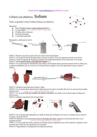 Propiedad de www.abalorios.es prohibida su venta
Collares con abalorios: Solium
Vamos a aprender a hacer Collares Solium con abalorios.
Materiales:
● Acero flexible 0, 46mm, aproximadamente 60cm
● 16 Tupis 4mm
● 8 Piedras del sol barrocas
● 16 Chafas plateadas
● 2 Terminales plateados
Mosquetón y anilla para el cierre
PASO 1: Ponemos una de las puntas del acero dentro del terminal plano
PASO 2: Con ayuda del alicate de punta plana cerramos el alicate. Para ello aplanamos primero uno de los
laterales y luego el segundo de forma que cerramos el terminal aprisonando el acero para que no se escape
PASO 3: Introducimos la anilla en la anilla del terminal
PASO 4: A 8 cm del terminal introducimos una chafa y con el alicate plano ejercemos presión sobre la chafa, esta
se aplasta quedándose fija en el acero en el sitio que hemos elegido y sirve de soporte para lo que vayamos a
enfilar
PASO 5: Enfilamos tupi-piedra del sol-tupi y chafa
PASO 6: Con el alicate plano aplastamos la chafa para que los tupis y la piedra del sol no se muevan hacia ningún
lado del acero
PASO 7: A 5 cm de la chafa que acabamos de aplastar colocamos otra chafa y con el alicate plano la fijamos al
hilo de acero
PASO 8: Enfilamos tupi-piedra del sol-tupi-chafa
PASO 9: Con el alicate plano aplastamos la chafa de forma que la fijamos en el acero y evitamos que se muevan
los tupis y la piedra del sol
PASO 10: Repetimos estos pasos hasta alcanzar el tamaño del collar y ponemos la otra punta del acero en el
segundo terminal
PASO 11: Con la ayuda del alicate cerramos el terminal, primero aplastamos uno de los laterales y después el otro
de forma que el hilo de acero quede fijo en el terminal
PASO 12: Enganchamos el mosquetón en la anilla del terminal
 