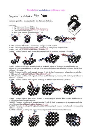 Propiedad de www.abalorios.es prohibida su venta
Colgaltes con abalorios: Yin-Yan
Vamos a aprender a hacer colgantes Yin-Yan con abalorios.
Materiales:
● 37 Tupis cristal Swarovski 4mm jet
● 28 Tupis cristal Swarovski 4mm white alabaster
● 36 Facetadas 4mm negro
● Hilo nylon 0,30mm aproximadamente 1,5m
PASO 1: Enfilamos 4 facetadas y cruzamos los hilos por la cuarta facetada
PASO 2: En cada hilo enfilamos una facetada y cruzamos los hilos por una nueva facetada
PASO 3: En el hilo de la derecha enfilamos 3 facetadas
PASO 4: Cruzamos los hilos por la última facetada y en el hilo de la derecha enfilamos 4 facetadas
PASO 5: Pasamos el hilo por la primera facetada de las 4 en el sentido de las agujas del reloj de forma que
hacemos un cuadrado de facetadas. El hilo que va hacia abajo lo pasamos por la facetada 10 y en el hilo de arriba
enfilamos 2 facetadas
PASO 6: Cruzamos los hilos por la segunda facetada. El hilo de abajo lo pasamos por la facetada perpendicular y
en el hilo que sale hacia arriba enfilamos 2 facetadas
PASO 7: Cruzamos los hilos por la segunda facetada. EL hilo de abajo lo pasamos por la facetada perpendicular y
enfilamos 2 facetadas
PASO 8: Cruzamos los hilos por la segunda facetada y en el hilo exterior enfilamos 3 facetadas
PASO 9: Cruzamos los hilos por la tercera facetada. EL hilo de abajo lo pasamos por la facetada perpendicular y
en el hilo de arriba enfilamos 2 facetadas
PASO 10: Cruzamos los hilos por la segunda facetada. EL hilo de abajo lo pasamos por la facetada perpendicular
y en el hilo de arriba enfilamos 2 nuevas facetadas
PASO 11: Cruzamos los hilos por la segunda facetada. El hilo de abajo lo pasamos por la facetada perpendicular y
enfilamos 2 facetadas
PASO 12: Cruzamos los hilos por la segunda facetada y en el hilo exterior enfilamos 3 facetadas
 