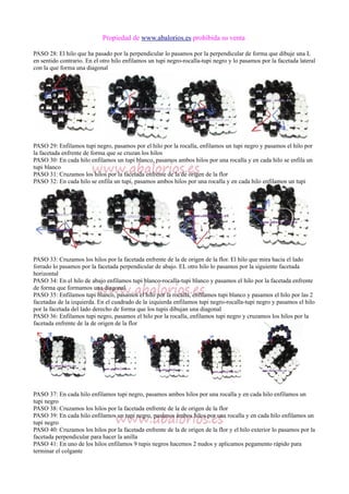 Propiedad de www.abalorios.es prohibida su venta
PASO 28: El hilo que ha pasado por la perpendicular lo pasamos por la perpendicular de forma que dibuje una L
en sentido contrario. En el otro hilo enfilamos un tupi negro-rocalla-tupi negro y lo pasamos por la facetada lateral
con la que forma una diagonal
PASO 29: Enfilamos tupi negro, pasamos por el hilo por la rocalla, enfilamos un tupi negro y pasamos el hilo por
la facetada enfrente de forma que se cruzan los hilos
PASO 30: En cada hilo enfilamos un tupi blanco, pasamos ambos hilos por una rocalla y en cada hilo se enfila un
tupi blanco
PASO 31: Cruzamos los hilos por la facetada enfrente de la de origen de la flor
PASO 32: En cada hilo se enfila un tupi, pasamos ambos hilos por una rocalla y en cada hilo enfilamos un tupi
PASO 33: Cruzamos los hilos por la facetada enfrente de la de origen de la flor. El hilo que mira hacia el lado
forrado lo pasamos por la facetada perpendicular de abajo. EL otro hilo lo pasamos por la siguiente facetada
horizontal
PASO 34: En el hilo de abajo enfilamos tupi blanco-rocalla-tupi blanco y pasamos el hilo por la facetada enfrente
de forma que formamos una diagonal
PASO 35: Enfilamos tupi blanco, pasamos el hilo por la rocalla, enfilamos tupi blanco y pasamos el hilo por las 2
facetadas de la izquierda. En el cuadrado de la izquierda enfilamos tupi negro-rocalla-tupi negro y pasamos el hilo
por la facetada del lado derecho de forma que los tupis dibujan una diagonal
PASO 36: Enfilamos tupi negro, pasamos el hilo por la rocalla, enfilamos tupi negro y cruzamos los hilos por la
facetada enfrente de la de origen de la flor
PASO 37: En cada hilo enfilamos tupi negro, pasamos ambos hilos por una rocalla y en cada hilo enfilamos un
tupi negro
PASO 38: Cruzamos los hilos por la facetada enfrente de la de origen de la flor
PASO 39: En cada hilo enfilamos un tupi negro, pasamos ambos hilos por una rocalla y en cada hilo enfilamos un
tupi negro
PASO 40: Cruzamos los hilos por la facetada enfrente de la de origen de la flor y el hilo exterior lo pasamos por la
facetada perpendicular para hacer la anilla
PASO 41: En uno de los hilos enfilamos 9 tupis negros hacemos 2 nudos y aplicamos pegamento rápido para
terminar el colgante
 