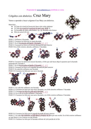 Propiedad de www.abalorios.es prohibida su venta
Colgaltes con abalorios: Cruz Mary
Vamos a aprender a hacer colgantes Cruz Mary con abalorios.
Materiales:
● 56 Tupis de cristal de Swarovski 4mm color white alabaster
● 28 Tupis de cristal de Swarovski de 4mm color DOR 2x
● 56 Facetadas de 4mm color bronce </p><p>-Rocalla color bronce
● Hilo de nylon 0,30 mm
PASO 1: Enfilamos 4 facetadas
PASO 2: Cruzamos los hilos por la cuarta facetada
PASO 3: En el hilo derecho enfilamos 3 facetadas
PASO 4. Cruzamos los hilos en la tercera facetada del paso anterior
PASO 5:En el hilo exterior, derecho, enfilamos 3 facetadas
PASO 6: Cruzamos los hilos en la tercera facetada y el hilo que sale hacia abajo lo pasamos por la facetada
perpendicular, facetada 2
PASO 7: En el hilo de arriba enfilamos 2 facetadas
PASO 8: Cruzamos los hilos en la segunda facetada del paso anterior
PASO 9: En cada hilo enfilamos una facetada
PASO 10: Cruzamos los hilos por una nueva facetada
PASO 11: En cada hilo enfilamos una facetada
PASO 12: Cruzamos los hilos por una nueva facetada y en el hilo derecho enfilamos 3 facetadas
PASO 13: Cruzamos los hilos por una nueva facetada
PASO 14: En el hilo de arriba enfilamos 3 facetadas
PASO 15: Cruzamos los hilos por una nueva facetada y en el hilo exterior enfilamos 2 facetadas
PASO 16: Cruzamos los hilos por la segunda facetada del paso anterior
PASO 17: En cada hilo enfilamos un tupi blanco, pasamos los hilos por una rocalla. En el hilo exterior enfilamos
un tupi blanco y en el interior un tupi dorado
PASO 18: Cruzamos los hilos por la facetada enfrente de la de partida de la flor
 