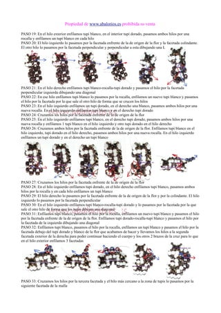 Propiedad de www.abalorios.es prohibida su venta
PASO 19: En el hilo exterior enfilamos tupi blanco, en el interior tupi dorado, pasamos ambos hilos por una
rocalla y enfilamos un tupi blanco en cada hilo
PASO 20: El hilo izquierdo lo pasamos por la facetada enfrente de la de origen de la flor y la facetada colindante.
El otro hilo lo pasamos por la facetada perpendicular y perpendicular a esta dibujando una L
PASO 21: En el hilo derecho enfilamos tupi blanco-rocalla-tupi dorado y pasamos el hilo por la facetada
perpendicular izquierda dibujando una diagonal
PASO 22: En ese hilo enfilamos tupi blanco lo pasamos por la rocalla, enfilamos un nuevo tupi blanco y pasamos
el hilo por la facetada por la que sale el otro hilo de forma que se crucen los hilos
PASO 23: En el hilo izquierdo enfilamos un tupi dorado, en el derecho una blanco, pasamos ambos hilos por una
nueva rocalla. En el hilo izquierdo enfilamos tupi blanco y en el derecho tupi dorado
PASO 24: Cruzamos los hilos por la facetada enfrente de la de origen de la flor
PASO 25: En el hilo izquierdo enfilamos tupi blanco, en el derecho tupi dorado, pasamos ambos hilos por una
nueva rocalla y enfilamos 1 tupi blanco en el hilo izquierdo y otro tupi dorado en el hilo derecho
PASO 26: Cruzamos ambos hilos por la facetada enfrente de la de origen de la flor. Enfilamos tupi blanco en el
hilo izquierdo, tupi dorado en el hilo derecho, pasamos ambos hilos por una nueva rocalla. En el hilo izquierdo
enfilamos un tupi dorado y en el derecho un tupi blanco
PASO 27: Cruzamos los hilos por la facetada enfrente de la de origen de la flor
PASO 28: En el hilo izquierdo enfilamos tupi dorado, en el hilo derecho enfilamos tupi blanco, pasamos ambos
hilos por la rocalla y en cada hilo enfilamos un tupi blanco
PASO 29: El hilo derecho lo pasamos por la facetada enfrente de la de origen de la flor y por la colindante. El hilo
izquierdo lo pasamos por la facetada perpendicular
PASO 30: En el hilo izquierdo enfilamos tupi blanco-rocalla-tupi dorado y lo pasamos por la facetada por la que
sale el otro hilo de forma que los tupis dibujen una diagonal
PASO 31: Enfilamos tupi blanco, pasamos el hilo por la rocalla, enfilamos un nuevo tupi blanco y pasamos el hilo
por la facetada enfrente de la de origen de la flor. Enfilamos tupi dorado-rocalla-tupi blanco y pasamos el hilo por
la facetada de la izquierda dibujando una diagonal
PASO 32: Enfilamos tupi blanco, pasamos el hilo por la rocalla, enfilamos un tupi blanco y pasamos el hilo por la
facetada debajo del tupi dorado y blanco de la flor que acabamos de hacer y llevamos los hilos a la segunda
facetada exterior de la derecha para poder continuar haciendo el cuerpo y los otros 2 brazos de la cruz para lo que
en el hilo exterior enfilamos 3 facetadas
PASO 33: Cruzamos los hilos por la tercera facetada y el hilo más cercano a la zona de tupis lo pasamos por la
siguiente facetada de la malla
 