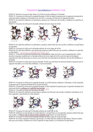 Propiedad de www.abalorios.es prohibida su venta
PASO 34: Situamos la zona de tupis abajo. En el hilo de arriba enfilamos 2 facetadas
PASO 35: Cruzamos los hilos por la segunda facetada, el hilo de abajo lo pasamos por la siguiente facetada de la
estructura hecha, enfilamos 2 facetadas en el otro hilo y cruzamos los hilos por la segunda facetada
PASO 36: En cada hilo enfilamos un tupi blanco, pasamos los 2 hilos por una rocalla y enfilamos en cada hilo un
tupi dorado
PASO 37: Cruzamos los hilos por la facetada enfrente de la de origen de la flor
PASO 38: En cada hilo enfilamos un tupi blanco, pasamos ambos hilos por una rocalla y enfilamos un tupi blanco
en cada hilo
PASO 39: Cruzamos los hilos por la facetada enfrente de la de origen de la flor
PASO 40: En cada hilo enfilamos una tupi dorado, pasamos ambos hilos por una rocalla y enfilamos en cada hilo
un tupi blanco
PASO 41: El hilo de la izquierda lo pasamos por la facetada de origen de la flor y por la perpendicular, el hilo
derecho lo pasamos también por la facetada enfrente de la de origen de la flor y por los tupis de la digonal
izquierda de la flor de forma que se crucen con el otro hilo en la facetada de la derecha. En este hilo enfilamos 3
facetadas
PASO 42: Cruzamos los hilos por la tercera facetada. El hilo que sale hacia la estructura hecho lo pasamos por la
siguiente facetada y en el otro hilo enfilamos 2 nuevas facetadas
PASO 43: Cruzamos los hilos por la segunda facetada, en el hilo derecho enfilamos 2 facetada y el hilo izquierdo
lo pasamos por la siguiente facetada de la estructura hecha
PASO 44: Cruzamos los hilos por la segunda facetada, el hilo izquierdo lo pasamos por la siguiente facetada de la
estructura hecha y enfilamos en cada hilo una facetada
PASO 45: Cruzamos los hilos por una nueva facetada
PASO 46: En cada hilo enfilamos un tupi blanco, pasamos los hilos por una rocalla y enfilamos tupi blanco en el
hilo izquierdo y tupi dorado en el hilo derecho
PASO 47: Cruzamos los hilos por la facetada enfrente de la que sale la flor
PASO 48: Enfilamos un tupi dorado en el hilo derecho y un tupi blanco en el izquierdo, pasamos ambos hilos por
una rocalla y enfilamos tupi dorado en el hilo izquierdo y tupi blanco en el hilo derecho
PASO 49: Cruzamos los hilos por la facetada enfrente de la de origen de la flor de tupis
PASO 50: En el hilo izquierdo enfilamos tupi dorado, en el hilo derecho enfilamos tupi blanco. Pasamos ambos
hilos por una rocalla y enfilamos en el hilo izquierdo un tupi dorado y en el derecho un tupi blanco
 