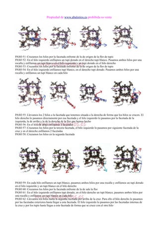 Propiedad de www.abalorios.es prohibida su venta
PASO 51: Cruzamos los hilos por la facetada enfrente de la de origen de la flor de tupis
PASO 52: En el hilo izquierdo enfilamos un tupi dorado en el derecho tupi blanco. Pasamos ambos hilos por una
rocalla y enfilamos un tupi blanco en el hilo izquierdo y un tupi dorado en el hilo derecho
PASO 53: Cruzamos los hilos por la facetada enfrente de la de origen de la flor de tupis
PASO 54: En el hilo izquierdo enfilamos tupi blanco, en el derecho tupi dorado. Pasamos ambos hilos por una
rocalla y enfilamos un tupi blanco en cada hilo
PASO 55: Llevamos los 2 hilos a la facetada que tenemos situada a la derecha de forma que los hilos se crucen. El
hilo derecho lo pasamos directamente por esa facetada y el hilo izquierdo lo pasamos por la facetada de la
izquierda, la de arriba y la de la derecha de la flor que hemos hecho
PASO 56: En el hilo de abajo enfilamos 3 facetadas
PASO 57: Cruzamos los hilos por la tercera facetada, el hilo izquierdo lo pasamos por siguiente facetada de la
cruz y en el derecho enfilamos 2 facetadas
PASO 58: Cruzamos los hilos en la segunda facetada
PASO 59: En cada hilo enfilamos un tupi blanco, pasamos ambos hilos por una rocalla y enfilamos un tupi dorado
en el hilo izquierdo y un tupi blanco en el hilo derecho
PASO 60: Cruzamos los hilos por la facetada enfrente de la de sale la flor
PASO 61: En el hilo izquierdo enfilamos tupi dorado, en el hilo derecho un tupi blanco, pasamos ambos hilos por
una rocalla y enfilamos un tupi blanco en cada hilo
PASO 62: Llevamos los hilos hasta la segunda facetada por arriba de la cruz. Para ello el hilo derecho lo pasamos
por las facetadas exteriores hasta llegar a esta facetada. El hilo izquierdo lo pasamos por las facetadas internas de
la cruz y por los tupis hasta llegas a esta facetada de forma que se cruce con el otro hilo
 