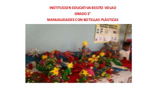 INSTITUCION EDUCATIVA BESITO VOLAO
GRADO 2°
MANUALIDADES CON BOTELLAS PLÁSTICAS

 