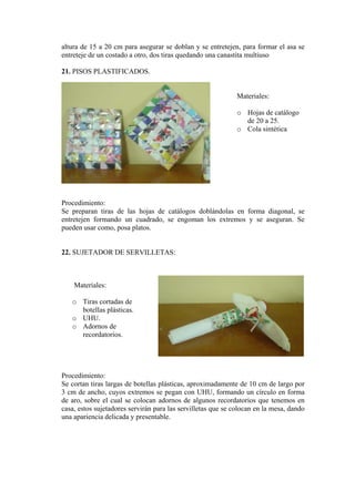 altura de 15 a 20 cm para asegurar se doblan y se entretejen, para formar el asa se entreteje de un costado a otro, dos tiras quedando una canastita multiuso 
21. PISOS PLASTIFICADOS. 
Materiales: 
o Hojas de catálogo de 20 a 25. 
o Cola sintética 
Procedimiento: 
Se preparan tiras de las hojas de catálogos doblándolas en forma diagonal, se entretejen formando un cuadrado, se engoman los extremos y se aseguran. Se pueden usar como, posa platos. 
22. SUJETADOR DE SERVILLETAS: 
Materiales: 
o Tiras cortadas de botellas plásticas. 
o UHU. 
o Adornos de recordatorios. 
Procedimiento: 
Se cortan tiras largas de botellas plásticas, aproximadamente de 10 cm de largo por 3 cm de ancho, cuyos extremos se pegan con UHU, formando un círculo en forma de aro, sobre el cual se colocan adornos de algunos recordatorios que tenemos en casa, estos sujetadores servirán para las servilletas que se colocan en la mesa, dando una apariencia delicada y presentable.  