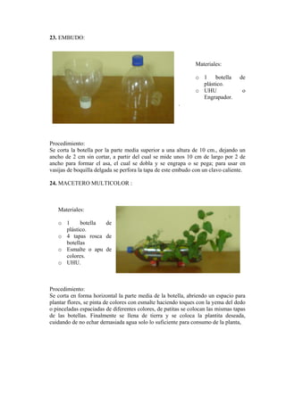 23. EMBUDO: 
Materiales: 
o 1 botella de plástico. 
o UHU o Engrapador. 
. 
Procedimiento: 
Se corta la botella por la parte media superior a una altura de 10 cm., dejando un ancho de 2 cm sin cortar, a partir del cual se mide unos 10 cm de largo por 2 de ancho para formar el asa, el cual se dobla y se engrapa o se pega; para usar en vasijas de boquilla delgada se perfora la tapa de este embudo con un clavo caliente. 
24. MACETERO MULTICOLOR : 
Materiales: 
o 1 botella de plástico. 
o 4 tapas rosca de botellas 
o Esmalte o apu de colores. 
o UHU. 
Procedimiento: 
Se corta en forma horizontal la parte media de la botella, abriendo un espacio para plantar flores, se pinta de colores con esmalte haciendo toques con la yema del dedo o pinceladas espaciadas de diferentes colores, de patitas se colocan las mismas tapas de las botellas. Finalmente se llena de tierra y se coloca la plantita deseada, cuidando de no echar demasiada agua solo lo suficiente para consumo de la planta,  