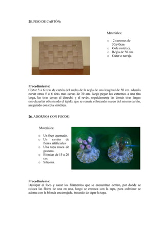 25. PISO DE CARTÓN: 
Materiales: 
o 2 cartones de 50x40cm 
o Cola sintética. 
o Regla de 50 cm. 
o Cúter o navaja 
Procedimiento: 
Cortar 5 a 6 tiras de cartón del ancho de la regla de una longitud de 50 cm. además cortar otras 5 o 6 tiras mas cortas de 30 cm. luego pegar los extremos a una tira larga, las tiras cortas al derecho y al revés, seguidamente las demás tiras largas entrelazarlas obteniendo el tejido, que se remata colocando marco del mismo cartón, asegurado con cola sintética. 
26. ADORNOS CON FOCOS: 
Materiales: 
o Un foco quemado. 
o Un ramito de flores artificiales 
o Una tapa rosca de gaseosa. 
o Blondas de 15 a 20 cm. 
o Silicona. 
Procedimiento: 
Destapar el foco y sacar los filamentos que se encuentran dentro, por donde se coloca las flores de una en una, luego se enrosca con la tapa, para culminar se adorna con la blonda encarrujada, tratando de tapar la tapa.  