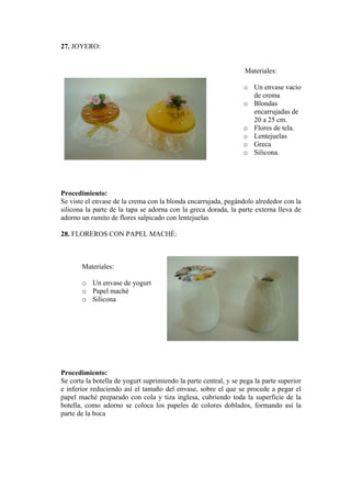 27. JOYERO: 
Materiales: 
o Un envase vde crema 
acío 
o Blondas encarrujadas de 20 a 25 cm. 
o Flores de tela. 
o Lentejuelas 
o Greca 
o Silicona. 
Procedimiento: 
Se viste el envase de la crema con la blonda encarrujada, pegándolo alrededor con la silicona la parte de la tapa se adorna con la greca dorada, la parte externa lleva de adorno un ramito de flores salpicado con lentejuelas 
28. FLOREROS CON PAPEL MACHÉ: 
Materiales: 
o Un envase de yogurt 
o Papel maché 
o Silicona 
Procedimiento: 
Se corta la botella de yogurt suprimiendo la parte central, y se pega la parte superior e inferior reduciendo así el tamaño del envase, sobre el que se procede a pegar el papel maché preparado con cola y tiza inglesa, cubriendo toda la superficie de la botella, como adorno se coloca los papeles de colores doblados, formando así la parte de la boca  