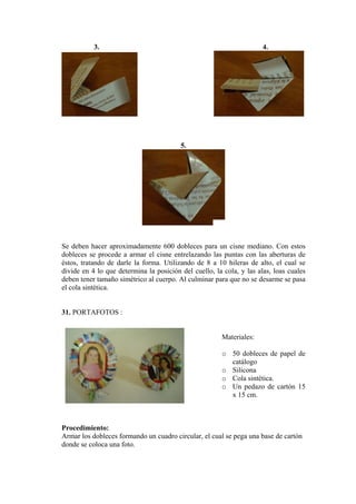 3. 4. 
5. 
Se deben hacer aproximadamente 600 dobleces para un cisne mediano. Con estos dobleces se procede a armar el cisne entrelazando las puntas con las aberturas de éstos, tratando de darle la forma. Utilizando de 8 a 10 hileras de alto, el cual se divide en 4 lo que determina la posición del cuello, la cola, y las alas, loas cuales deben tener tamaño simétrico al cuerpo. Al culminar para que no se desarme se pasa el cola sintética. 
31. PORTAFOTOS : 
Materiales: 
o 50 dobleces de papel de catálogo 
o Silicona 
o Cola sintética. 
o Un pedazo de cartón 15 x 15 cm. 
Procedimiento: 
Armar los dobleces formando un cuadro circular, el cual se pega una base de cartón donde se coloca una foto.  