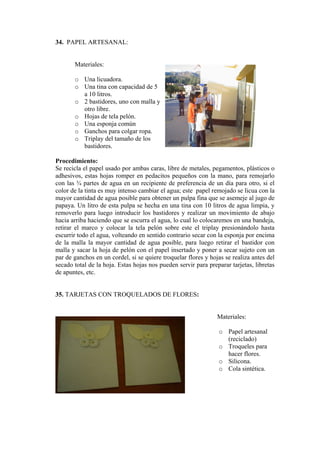 34. PAPEL ARTESANAL: 
Materiales: 
o Una licuadora. 
o Una tina con capacidad de 5 a 10 litros. 
o 2 bastidores, uno con malla yotro libre. 
o Hojas de tela pelón. 
o Una esponja común 
o Ganchos para colgar ropa. 
o Triplay del tamaño de los bastidores. 
Procedimiento: 
Se recicla el papel usado por ambas caras, libre de metales, pegamentos, plásticos o adhesivos, estas hojas romper en pedacitos pequeños con la mano, para remojarlo con las ¾ partes de agua en un recipiente de preferencia de un día para otro, si el color de la tinta es muy intenso cambiar el agua; este papel remojado se licua con la mayor cantidad de agua posible para obtener un pulpa fina que se asemeje al jugo de papaya. Un litro de esta pulpa se hecha en una tina con 10 litros de agua limpia, y removerlo para luego introducir los bastidores y realizar un movimiento de abajo hacia arriba haciendo que se escurra el agua, lo cual lo colocaremos en una bandeja, retirar el marco y colocar la tela pelón sobre este el triplay presionándolo hasta escurrir todo el agua, volteando en sentido contrario secar con la esponja por encima de la malla la mayor cantidad de agua posible, para luego retirar el bastidor con malla y sacar la hoja de pelón con el papel insertado y poner a secar sujeto con un par de ganchos en un cordel, si se quiere troquelar flores y hojas se realiza antes del secado total de la hoja. Estas hojas nos pueden servir para preparar tarjetas, libretas de apuntes, etc. 
35. TARJETAS CON TROQUELADOS DE FLORES: 
Materiales: 
o Papel artesanal (reciclado) 
o Troqueles para hacer flores. 
o Silicona. 
o Cola sintética.  