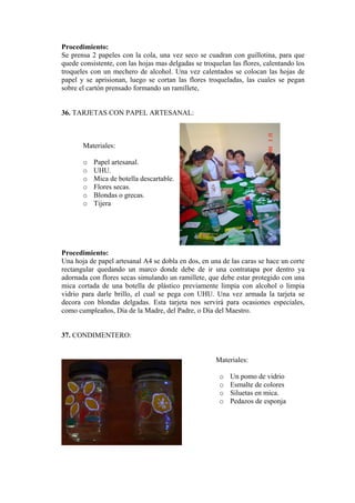 Procedimiento: 
Se prensa 2 papeles con la cola, una vez seco se cuadran con guillotina, para que quede consistente, con las hojas mas delgadas se troquelan las flores, calentando los troqueles con un mechero de alcohol. Una vez calentados se colocan las hojas de papel y se aprisionan, luego se cortan las flores troqueladas, las cuales se pegan sobre el cartón prensado formando un ramillete, 
36. TARJETAS CON PAPEL ARTESANAL: 
Materiales: 
o Papel artesanal. 
o UHU. 
o Mica de botella dFlores secas. 
escartable. 
o 
cas. 
Procedimiento: 
l artesanal A4 se dobla en dos, en una de las caras se hace un corte 
37. CONDIMENTERO: 
Materiales: 
o Un pomo de vidrio 
a 
o Blondas o gre 
o Tijera 
Una hoja de pape 
rectangular quedando un marco donde debe de ir una contratapa por dentro ya adornada con flores secas simulando un ramillete, que debe estar protegido con una mica cortada de una botella de plástico previamente limpia con alcohol o limpia vidrio para darle brillo, el cual se pega con UHU. Una vez armada la tarjeta se decora con blondas delgadas. Esta tarjeta nos servirá para ocasiones especiales, como cumpleaños, Día de la Madre, del Padre, o Día del Maestro. 
o Esmalte de colores 
o Siluetas en mica. 
o Pedazos de esponj  