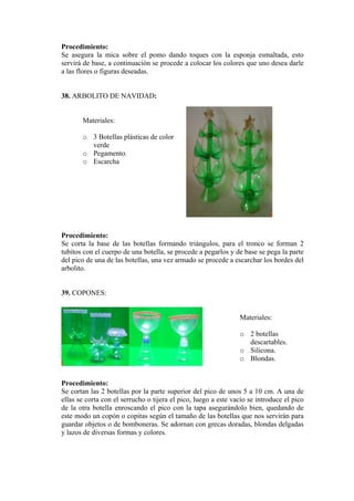 Procedimiento: 
ica sobre el pomo dando toques con la esponja esmaltada, esto 
8. ARBOLITO DE NAVIDAD: 
Materiales: 
o 3 Botellas plásticas de color 
o ento. 
rocedimiento: 
de las botellas formando triángulos, para el tronco se forman 2 
39. COPONES: 
Materiales: 
o 2 botellas 
s. 
o 
rocedimiento: 
tellas por la parte superior del pico de unos 5 a 10 cm. A una de 
Se asegura la m 
servirá de base, a continuación se procede a colocar los colores que uno desea darle a las flores o figuras deseadas. 
3 
verde Pegam 
o Escarcha 
P 
S e corta la base 
tubitos con el cuerpo de una botella, se procede a pegarlos y de base se pega la parte del pico de una de las botellas, una vez armado se procede a escarchar los bordes del arbolito. 
descartableSilicona. 
o Blondas. 
P 
S e cortan las 2 bo 
ellas se corta con el serrucho o tijera el pico, luego a este vacío se introduce el pico de la otra botella enroscando el pico con la tapa asegurándolo bien, quedando de este modo un copón o copitas según el tamaño de las botellas que nos servirán para guardar objetos o de bomboneras. Se adornan con grecas doradas, blondas delgadas y lazos de diversas formas y colores.  