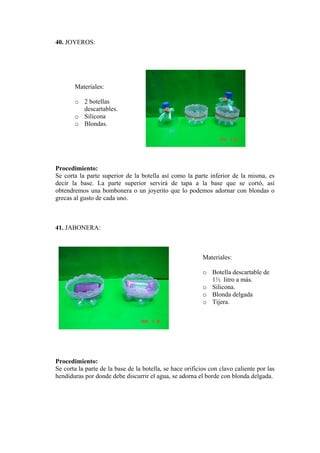 40. JOYEROS: 
Materiales: 
o 2 botellas 
s. 
o 
rocedimiento: 
superior de la botella así como la parte inferior de la misma, es 
41. JABONERA: 
Materiales: 
o Botella descartable de 
o 
lgada 
rocedimiento: 
e la base de la botella, se hace orificios con clavo caliente por las 
descartableSilicona 
o Blondas. 
P 
S e corta la parte 
decir la base. La parte superior servirá de tapa a la base que se cortó, así obtendremos una bombonera o un joyerito que lo podemos adornar con blondas o grecas al gusto de cada uno. 
1½ litro a más. Silicona. 
o Blonda de 
o Tijera. 
P 
S e corta la parte d 
hendiduras por donde debe discurrir el agua, se adorna el borde con blonda delgada.  