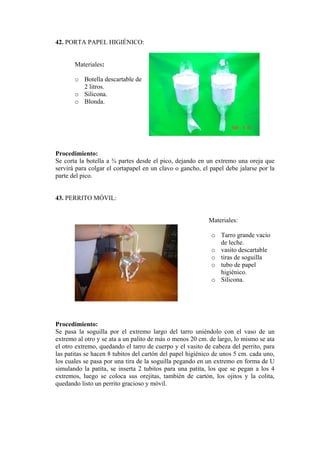 42. PORTA PAPEL HIGIÉNICO: 
Materiale 
o Botella descartable de 
o 
rocedimiento: 
a a ¾ partes desde el pico, dejando en un extremo una oreja que 
43. PERRITO MÓVIL: 
Materiales: 
o Tarro grande vacío 
o artable 
o 
rocedimiento: 
lla por el extremo largo del tarro uniéndolo con el vaso de un 
s: 
2 litros. Silicona. 
o Blonda. 
P 
S e corta la botell 
servirá para colgar el cortapapel en un clavo o gancho, el papel debe jalarse por la parte del pico. 
de leche. vasito desc 
o tiras de soguilla 
o tubo de papel 
higiénico. Silicona. 
P 
S e pasa la sogui 
extremo al otro y se ata a un palito de más o menos 20 cm. de largo, lo mismo se ata el otro extremo, quedando el tarro de cuerpo y el vasito de cabeza del perrito, para las patitas se hacen 8 tubitos del cartón del papel higiénico de unos 5 cm. cada uno, los cuales se pasa por una tira de la soguilla pegando en un extremo en forma de U simulando la patita, se inserta 2 tubitos para una patita, los que se pegan a los 4 extremos, luego se coloca sus orejitas, también de cartón, los ojitos y la colita, quedando listo un perrito gracioso y móvil.  