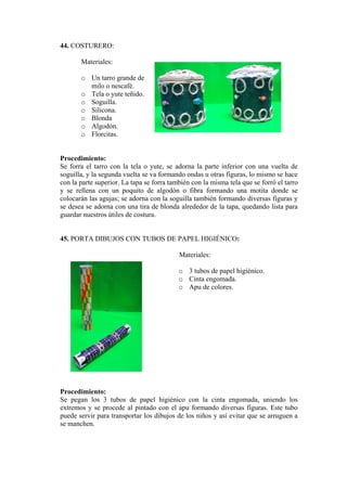 44. COSTURERO: 
Materiales: 
o Un tarro grande de 
o o. 
. 
rocedimiento: 
con la tela o yute, se adorna la parte inferior con una vuelta de 
45. PORTA DIBUJOS CON TUBOS DE PAPEL HIGIÉNICO: 
Materiales: 
o 3 tubos de papel higiénico. 
rocedimiento: 
tubos de papel higiénico con la cinta engomada, uniendo los 
milo o nescafé. Tela o yute teñid 
o Soguilla. 
o Silicona. 
o Blonda 
o Algodón 
o Florcitas. 
P 
Se forra el tarro 
soguilla, y la segunda vuelta se va formando ondas u otras figuras, lo mismo se hace con la parte superior. La tapa se forra también con la misma tela que se forró el tarro y se rellena con un poquito de algodón o fibra formando una motita donde se colocarán las agujas; se adorna con la soguilla también formando diversas figuras y se desea se adorna con una tira de blonda alrededor de la tapa, quedando lista para guardar nuestros útiles de costura. 
o Cinta engomada. 
o Apu de colores. 
P 
S e pegan los 3 
extremos y se procede al pintado con el apu formando diversas figuras. Este tubo puede servir para transportar los dibujos de los niños y así evitar que se arruguen a se manchen.  